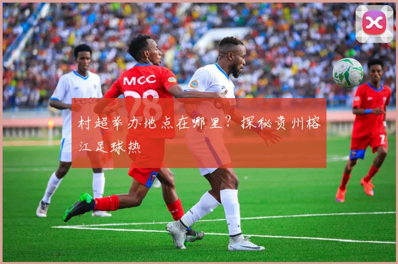 村超举办地点在哪里?探秘贵州榕江足球热