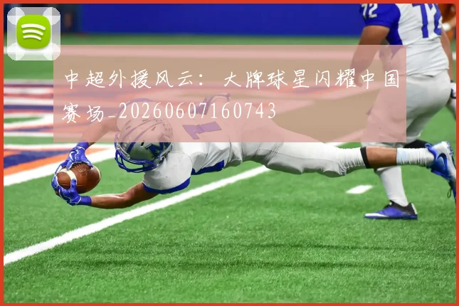 中超外援风云:大牌球星闪耀中国赛场_20260607160743