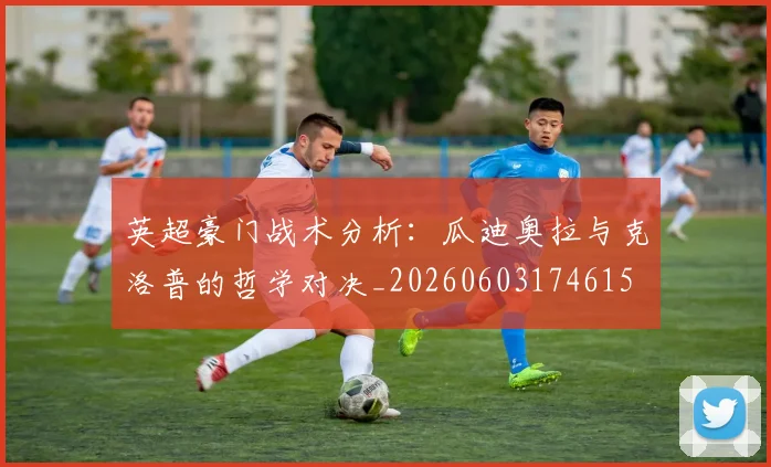 英超豪门战术分析：瓜迪奥拉与克洛普的哲学对决_20260603174615