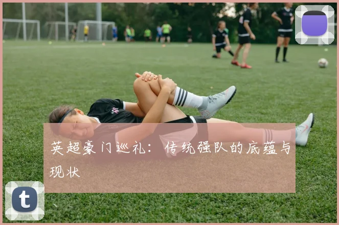 英超豪门巡礼：传统强队的底蕴与现状