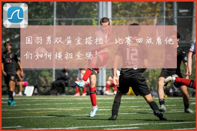 国羽男双黄金搭档!比赛回放看他们如何横扫全场!