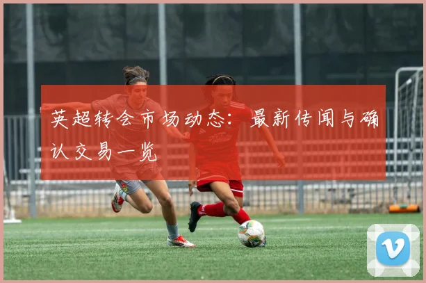 英超转会市场动态:最新传闻与确认交易一览